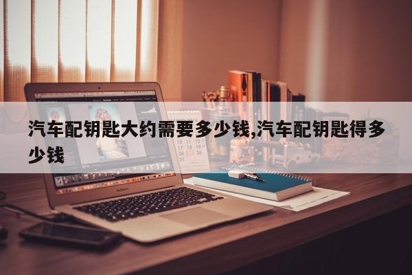 汽车配钥匙大约需要多少钱,汽车配钥匙得多少钱