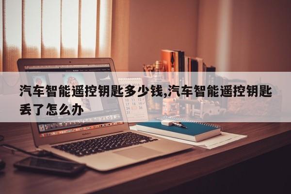 汽车智能遥控钥匙多少钱,汽车智能遥控钥匙丢了怎么办