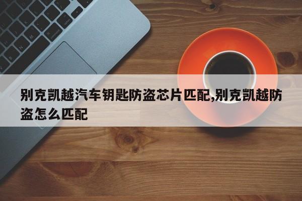 别克凯越汽车钥匙防盗芯片匹配,别克凯越防盗怎么匹配