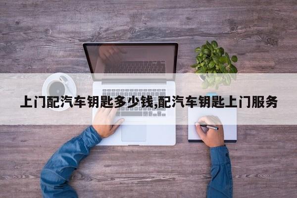 上门配汽车钥匙多少钱,配汽车钥匙上门服务