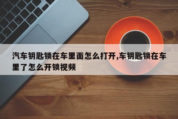 汽车钥匙锁在车里面怎么打开,车钥匙锁在车里了怎么开锁视频